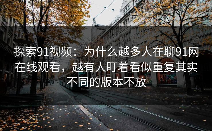 探索91视频：为什么越多人在聊91网在线观看，越有人盯着看似重复其实不同的版本不放