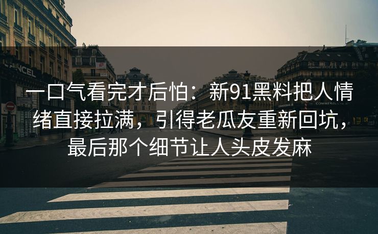 详细阅读:一口气看完才后怕:新91黑料把人情绪直接拉满,引得老瓜友重新回坑,最后那个细节让人头皮发麻 一口气看完才后怕:新91黑料把人情绪直接拉满,引得老瓜友重新回坑,最后那个细节让人头皮发麻