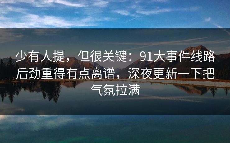 少有人提，但很关键：91大事件线路后劲重得有点离谱，深夜更新一下把气氛拉满