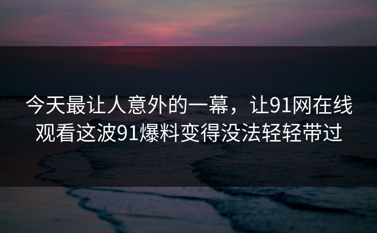 今天最让人意外的一幕,让91网在线观看这波91爆料变得没法轻轻带过