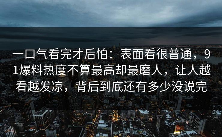 一口气看完才后怕:表面看很普通,91爆料热度不算最高却最磨人,让人越看越发凉,背后到底还有多少没说完 一口气看完才后怕:表面看很普通,91爆料热度不算最高却最磨人,让人越看越发凉,背后到底还有多少没说完