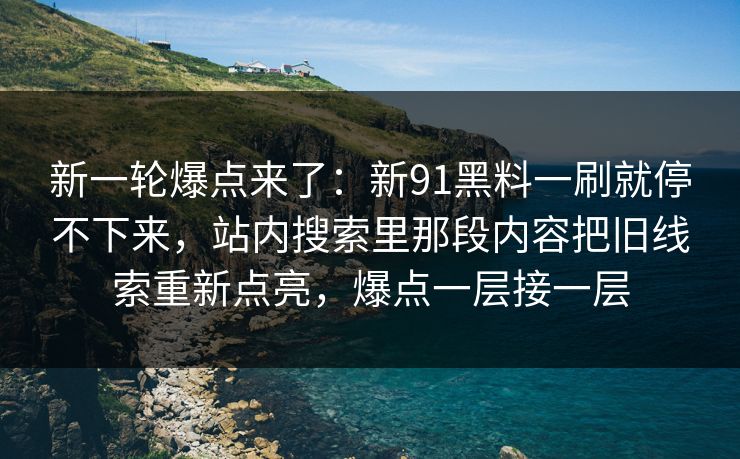 新一轮爆点来了:新91黑料一刷就停不下来,站内搜索里那段内容把旧线索重新点亮,爆点一层接一层
