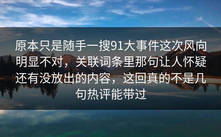 原本只是随手一搜91大事件这次风向明显不对,关联词条里那句让人怀疑还有没放出的内容,这回真的不是几句热评能带过