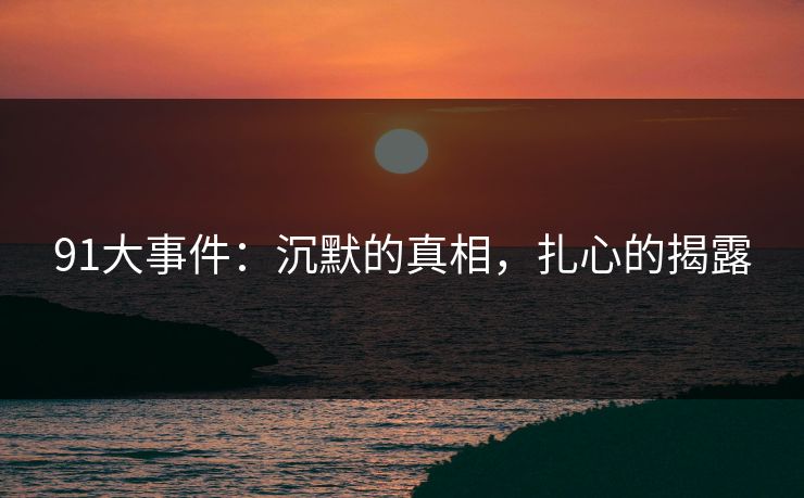 91大事件:沉默的真相,扎心的揭露