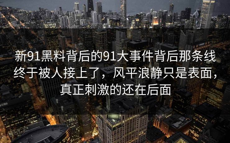 新91黑料背后的91大事件背后那条线终于被人接上了,风平浪静只是表面,真正刺激的还在后面