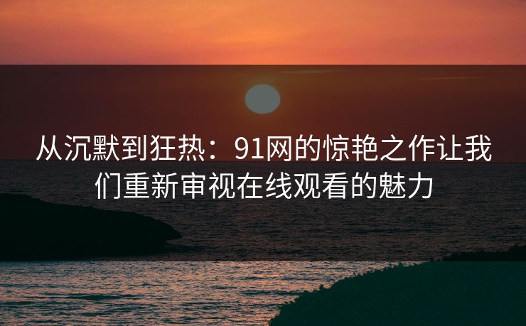 从沉默到狂热:91网的惊艳之作让我们重新审视在线观看的魅力 从沉默到狂热:91网的惊艳之作让我们重新审视在线观看的魅力