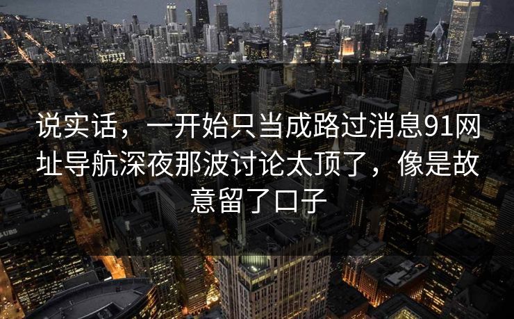 说实话,一开始只当成路过消息91网址导航深夜那波讨论太顶了,像是故意留了口子 说实话,一开始只当成路过消息91网址导航深夜那波讨论太顶了,像是故意留了口子