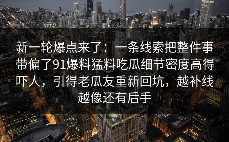 新一轮爆点来了：一条线索把整件事带偏了91爆料猛料吃瓜细节密度高得吓人，引得老瓜友重新回坑，越补线越像还有后手