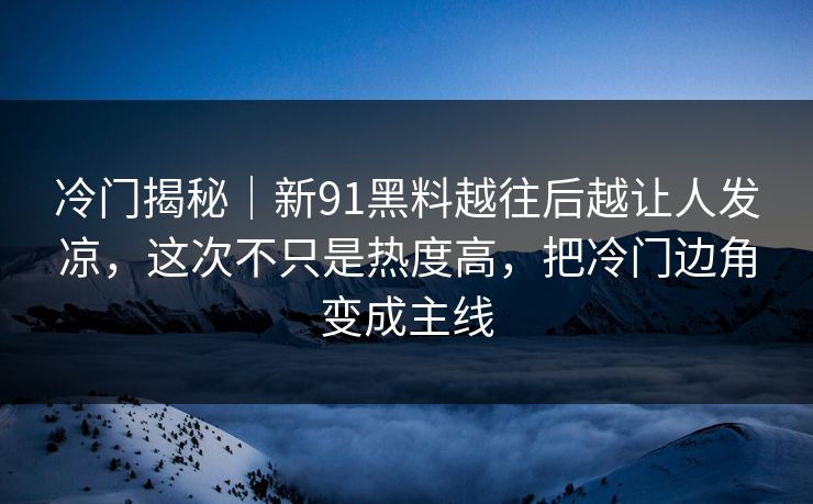 冷门揭秘|新91黑料越往后越让人发凉,这次不只是热度高,把冷门边角变成主线